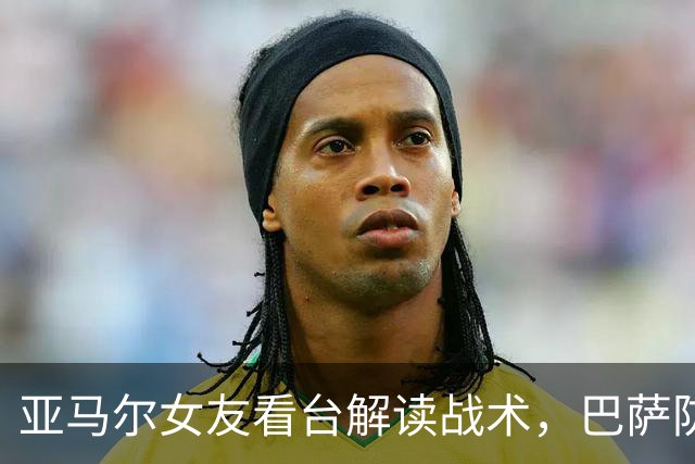 亚马尔女友看台解读战术，巴萨防线显现新高度